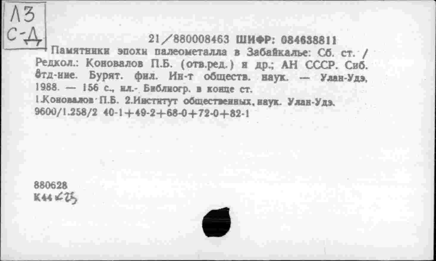 ﻿A3
С'.А	21/880008463 ШИФР: 084638811
:-----— Памятники эпохи палеометалла в Забайкалье: Сб. ст. /
Редкол.: Коновалов П.Б. (отв.ред.) и др.; АН СССР. Сиб. втд-ние. Бурят, фил. Ин-т обществ, наук. — Улан-Удэ. 1988. — 156 ил.- Бнблиогр. ■ конце ст.
1 Коновалов П.Б. 2.Институт общественных, наук. Улан-Удэ. 9600/1.258/2 40-1+49-2+68-0+72-0+82-1
880628
К44^г£>